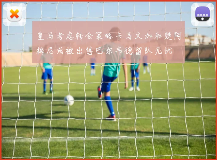 皇马考虑转会策略卡马文加和楚阿梅尼或被出售巴尔韦德留队无忧