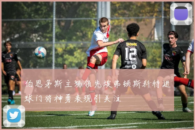 伯恩茅斯主场领先埃弗顿斯科特进球门将神勇表现引关注