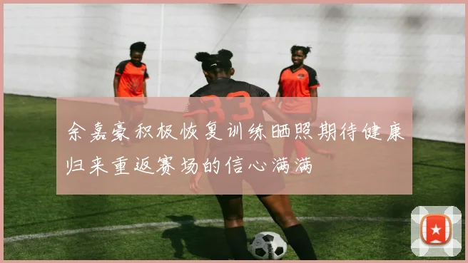 余嘉豪积极恢复训练晒照期待健康归来重返赛场的信心满满