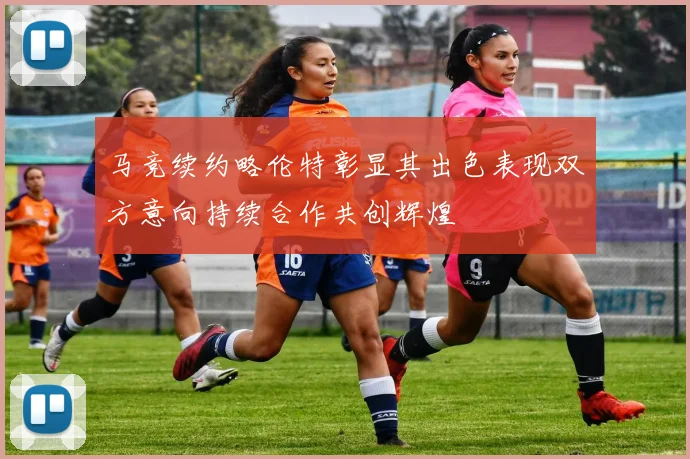 马竞续约略伦特彰显其出色表现双方意向持续合作共创辉煌