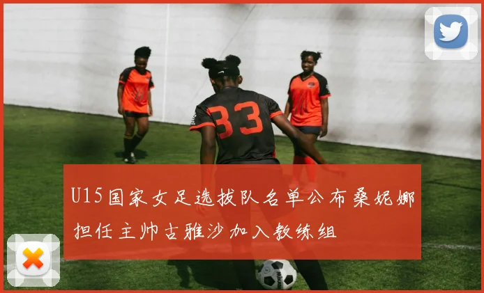 U15国家女足选拔队名单公布桑妮娜担任主帅古雅沙加入教练组