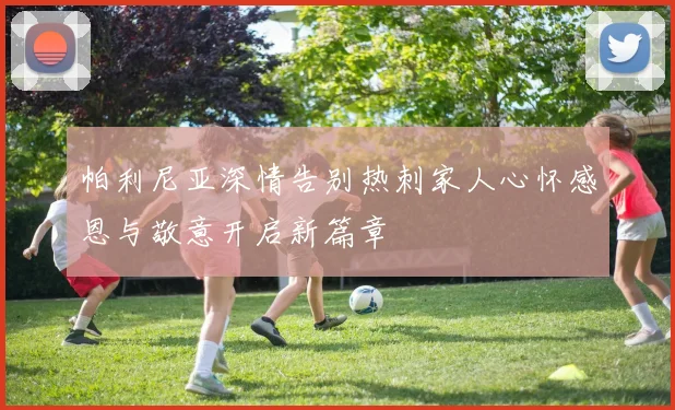 帕利尼亚深情告别热刺家人心怀感恩与敬意开启新篇章
