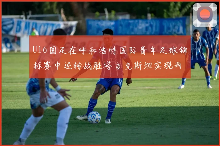 U16国足在呼和浩特国际青年足球锦标赛中逆转战胜塔吉克斯坦实现两连胜
