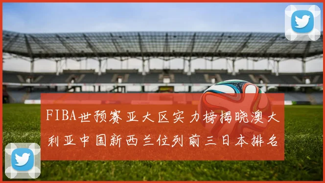 FIBA世预赛亚大区实力榜揭晓澳大利亚中国新西兰位列前三日本排名第六