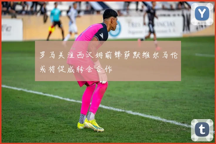 罗马关注西汉姆前锋萨默维尔马伦或将促成转会合作