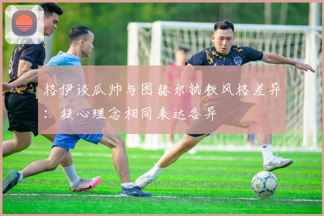 格伊谈瓜帅与图赫尔执教风格差异:核心理念相同表达各异