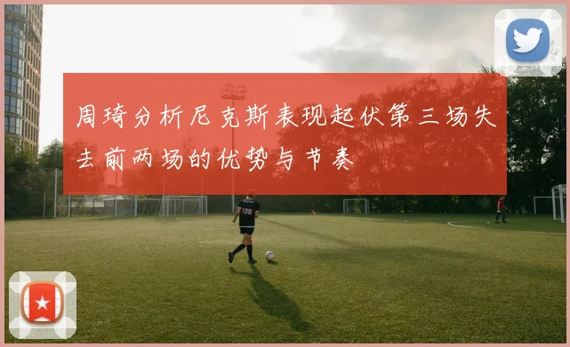周琦分析尼克斯表现起伏第三场失去前两场的优势与节奏