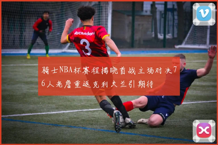 骑士NBA杯赛程揭晓首战主场对决76人老詹重返克利夫兰引期待