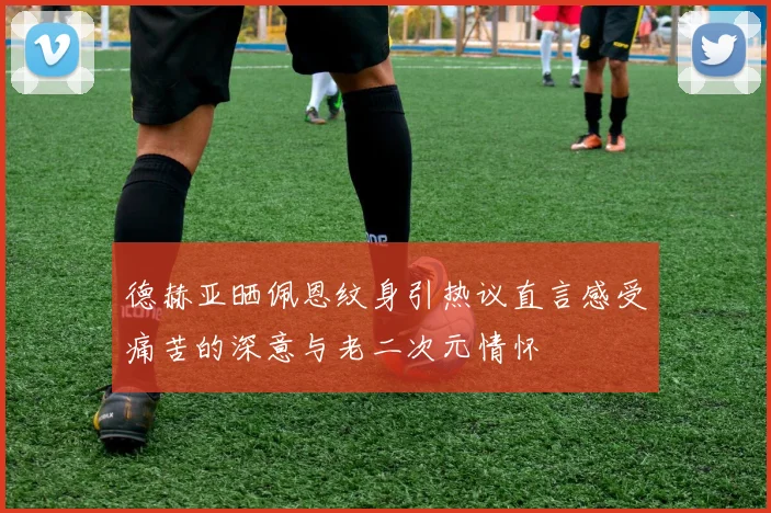 德赫亚晒佩恩纹身引热议直言感受痛苦的深意与老二次元情怀