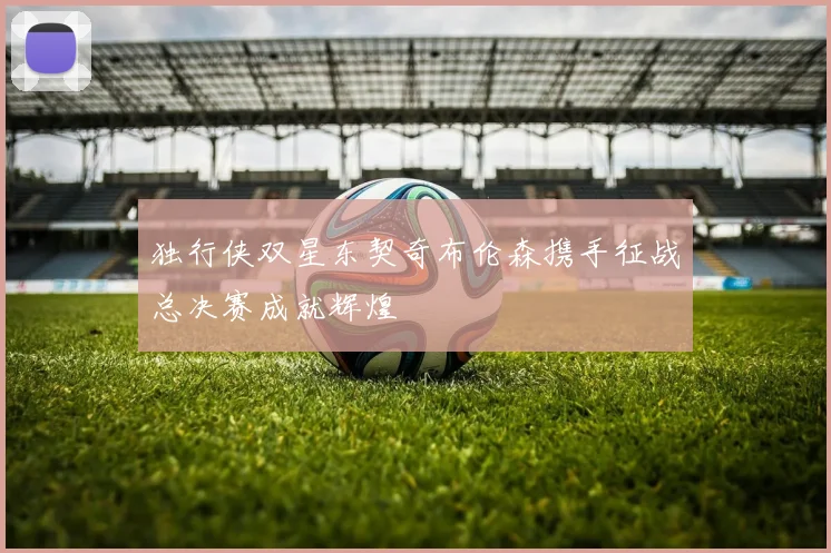 独行侠双星东契奇布伦森携手征战总决赛成就辉煌
