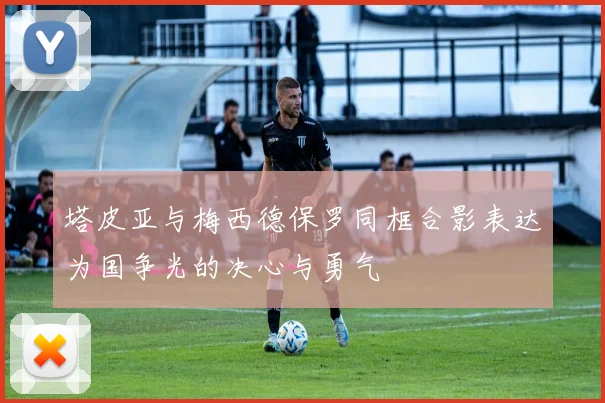 塔皮亚与梅西德保罗同框合影表达为国争光的决心与勇气