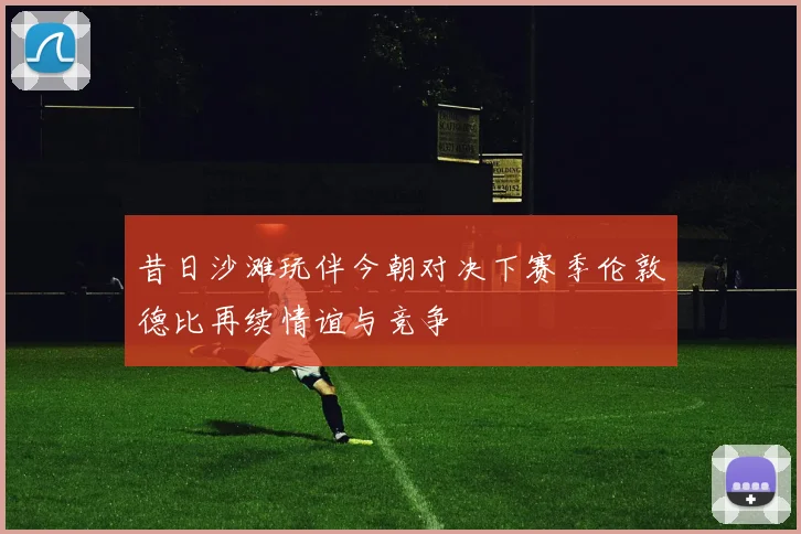 昔日沙滩玩伴今朝对决下赛季伦敦德比再续情谊与竞争