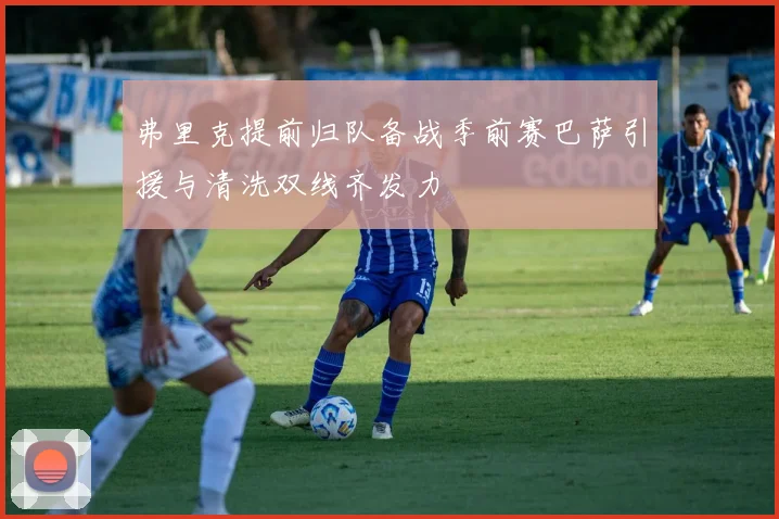 弗里克提前归队备战季前赛巴萨引援与清洗双线齐发力
