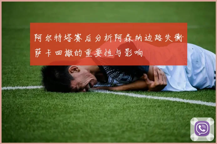 阿尔特塔赛后分析阿森纳边路失衡萨卡回撤的重要性与影响