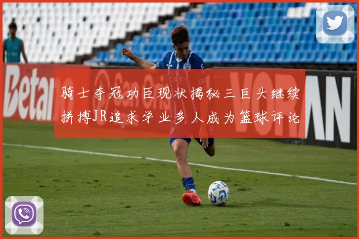 骑士夺冠功臣现状揭秘三巨头继续拼搏JR追求学业多人成为篮球评论员