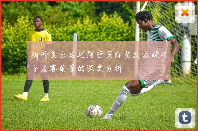 梅西复出后迈阿密国际首发成疑对季后赛前景的深度分析