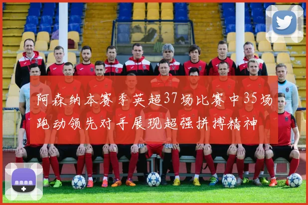 阿森纳本赛季英超37场比赛中35场跑动领先对手展现超强拼搏精神