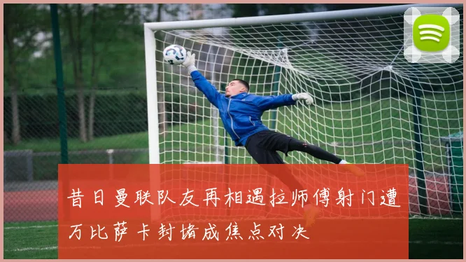 昔日曼联队友再相遇拉师傅射门遭万比萨卡封堵成焦点对决
