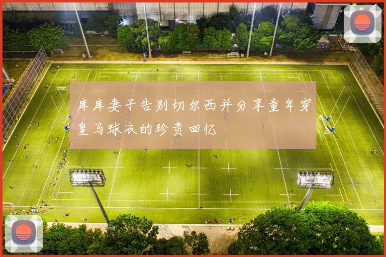 库库妻子告别切尔西并分享童年穿皇马球衣的珍贵回忆