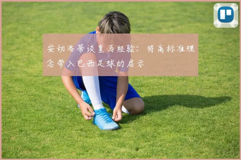 安切洛蒂谈皇马经验：将高标准理念带入巴西足球的启示