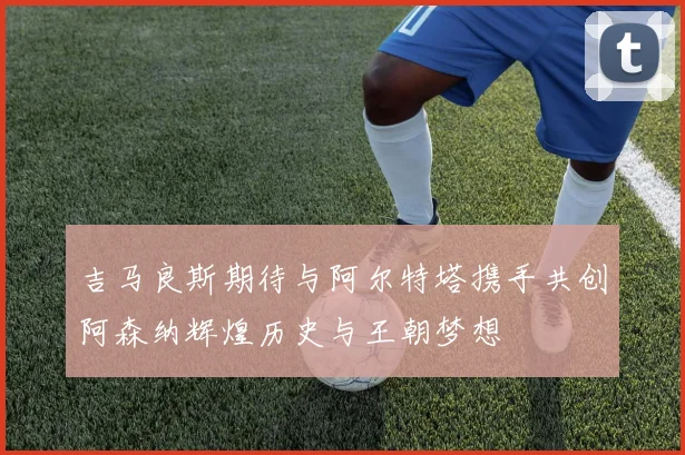吉马良斯期待与阿尔特塔携手共创阿森纳辉煌历史与王朝梦想