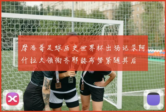 摩洛哥足球历史世界杯出场记录阿什拉夫领衔齐耶赫布努紧随其后