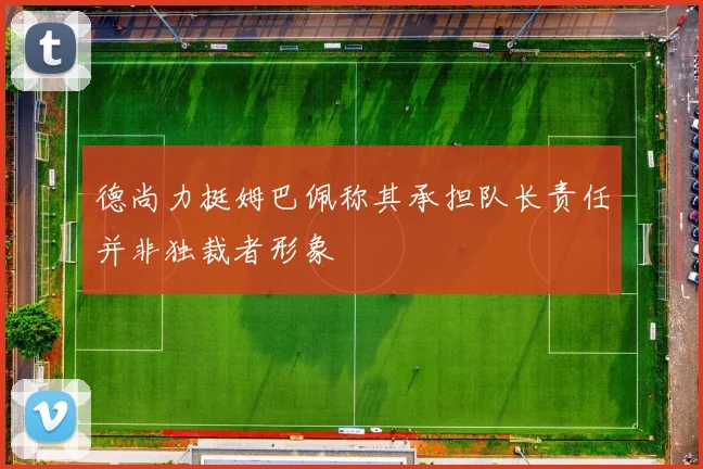 德尚力挺姆巴佩称其承担队长责任并非独裁者形象