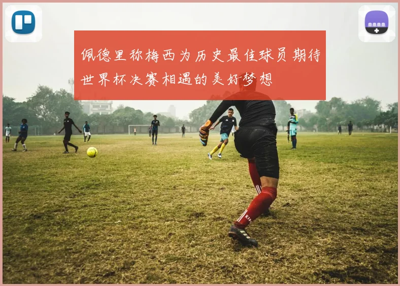 佩德里称梅西为历史最佳球员期待世界杯决赛相遇的美好梦想