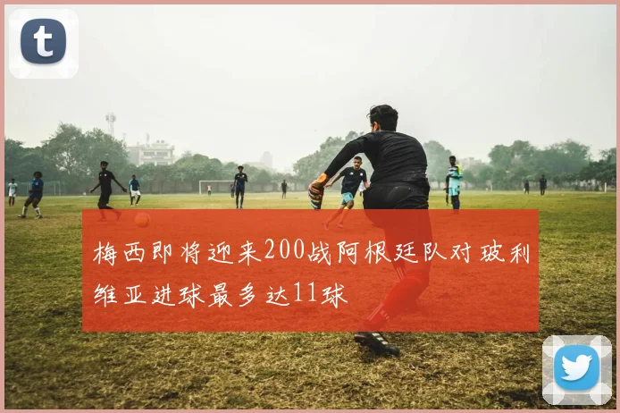 梅西即将迎来200战阿根廷队对玻利维亚进球最多达11球