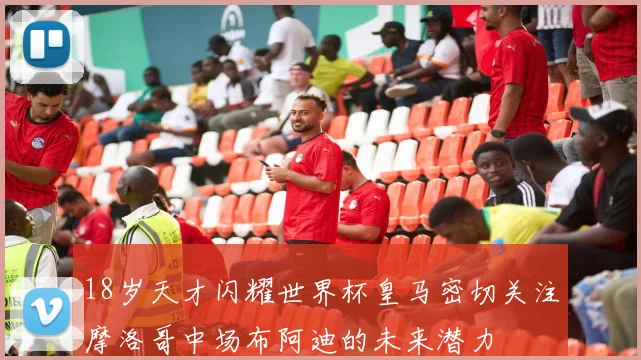 18岁天才闪耀世界杯皇马密切关注摩洛哥中场布阿迪的未来潜力