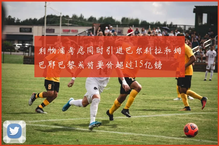 利物浦考虑同时引进巴尔科拉和姆巴耶巴黎或将要价超过15亿镑