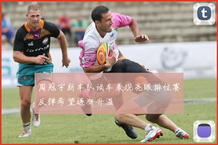 周冠宇新车队试车表现亮眼排位赛反弹希望逐渐升温